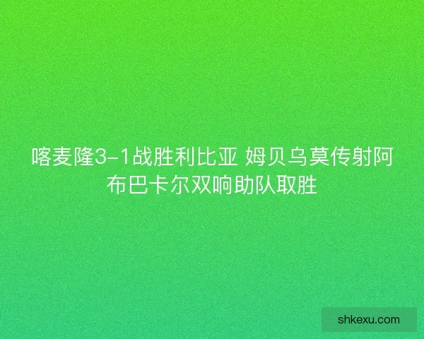 喀麦隆3-1战胜利比亚 姆贝乌莫传射阿布巴卡尔双响助队取胜