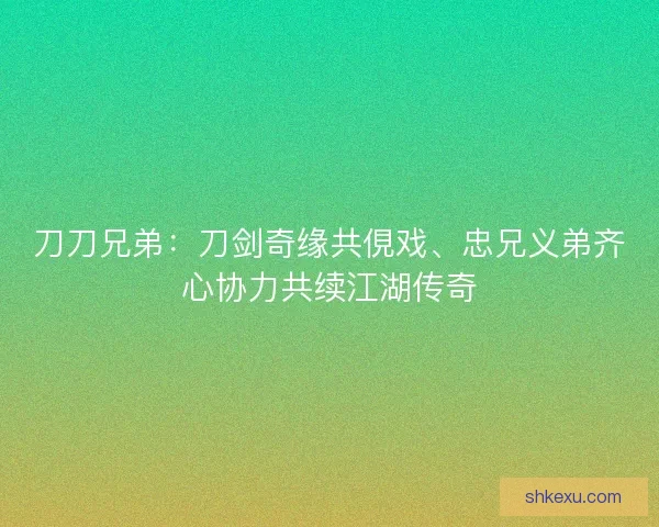刀刀兄弟：刀剑奇缘共俔戏、忠兄义弟齐心协力共续江湖传奇