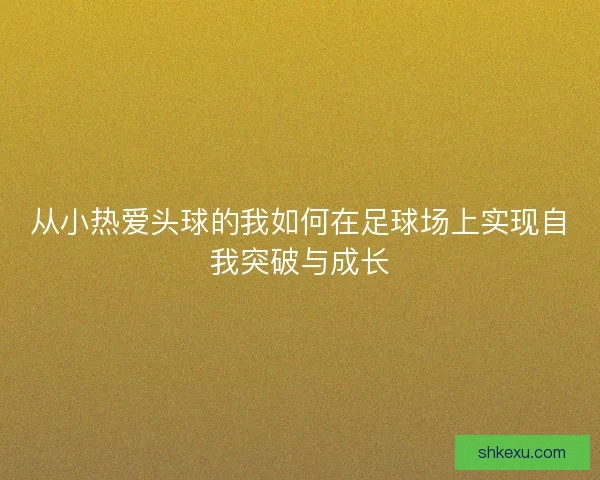 从小热爱头球的我如何在足球场上实现自我突破与成长