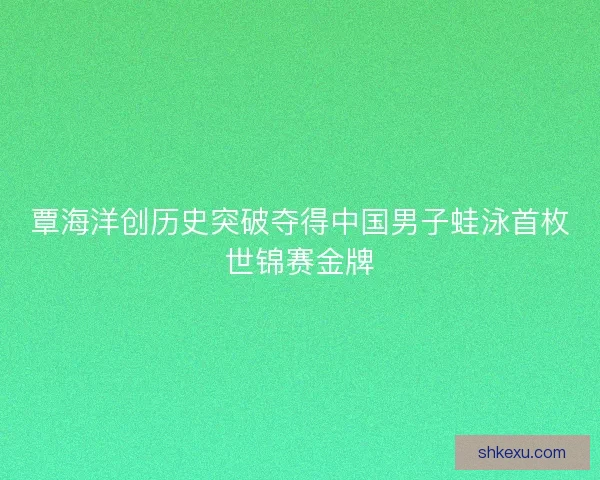 覃海洋创历史突破夺得中国男子蛙泳首枚世锦赛金牌