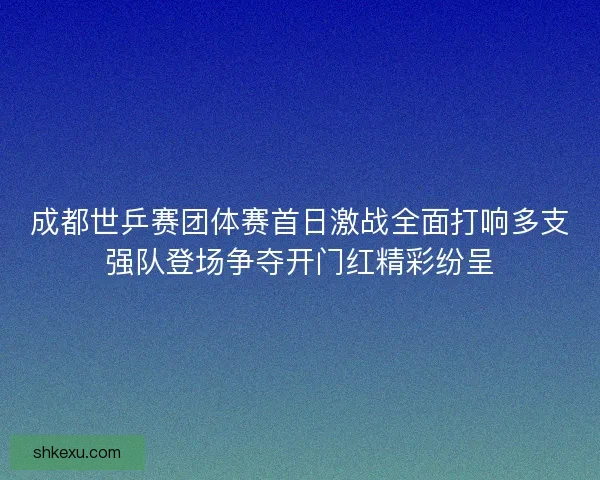 成都世乒赛团体赛首日激战全面打响多支强队登场争夺开门红精彩纷呈