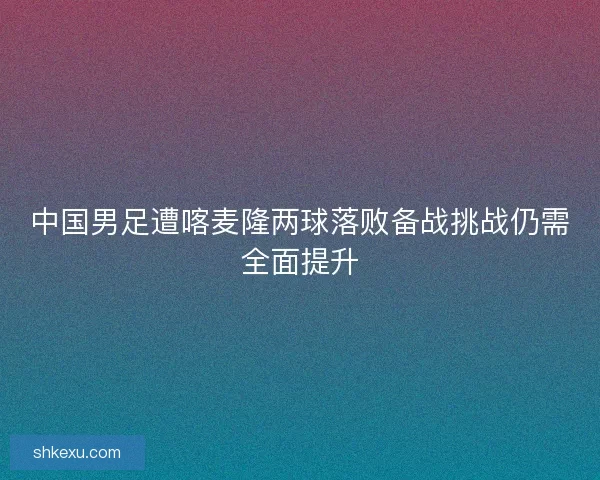 中国男足遭喀麦隆两球落败备战挑战仍需全面提升 中国男足遭喀麦隆两球落败备战挑战仍需全面提升