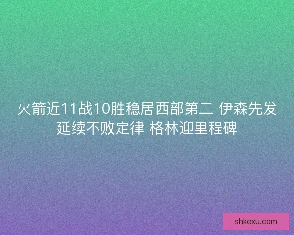 火箭近11战10胜稳居西部第二 伊森先发延续不败定律 格林迎里程碑