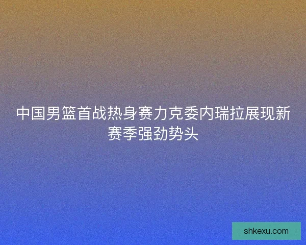 中国男篮首战热身赛力克委内瑞拉展现新赛季强劲势头 中国男篮首战热身赛力克委内瑞拉展现新赛季强劲势头